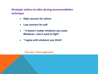  High concern for others
 Low concern for self
 ‘’ it doesn’t matter whatever you want.
Whatever, I don’t want to fight”
 “I agree with whatever you think”.
You win, I lose approach.
Strategic actions to take during accommodation
technique
 