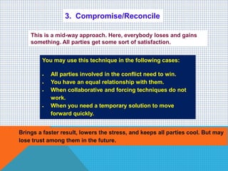 3. Compromise/Reconcile
This is a mid-way approach. Here, everybody loses and gains
something. All parties get some sort of satisfaction.
You may use this technique in the following cases:
 All parties involved in the conflict need to win.
 You have an equal relationship with them.
 When collaborative and forcing techniques do not
work.
 When you need a temporary solution to move
forward quickly.
Brings a faster result, lowers the stress, and keeps all parties cool. But may
lose trust among them in the future.
 