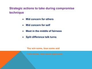  Mid concern for others
 Mid concern for self
 Meet in the middle of fairness
 Split difference talk turns
You win some, lose some and
I win some, lose some approach.
Strategic actions to take during compromise
technique
 