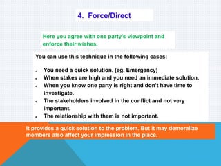 4. Force/Direct
Here you agree with one party’s viewpoint and
enforce their wishes.
You can use this technique in the following cases:
 You need a quick solution. (eg. Emergency)
 When stakes are high and you need an immediate solution.
 When you know one party is right and don’t have time to
investigate.
 The stakeholders involved in the conflict and not very
important.
 The relationship with them is not important.
It provides a quick solution to the problem. But it may demoralize
members also affect your impression in the place.
 