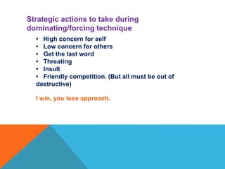 • High concern for self
• Low concern for others
• Get the last word
• Threating
• Insult
• Friendly competition. (But all must be out of
destructive)
I win, you lose approach.
Strategic actions to take during
dominating/forcing technique
 