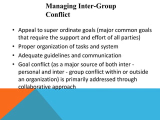 Managing Inter-Group
Conflict
• Appeal to super ordinate goals (major common goals
that require the support and effort of all parties)
• Proper organization of tasks and system
• Adequate guidelines and communication
• Goal conflict (as a major source of both inter -
personal and inter - group conflict within or outside
an organization) is primarily addressed through
collaborative approach
 