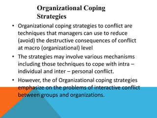 Organizational Coping
Strategies
• Organizational coping strategies to conflict are
techniques that managers can use to reduce
(avoid) the destructive consequences of conflict
at macro (organizational) level
• The strategies may involve various mechanisms
including those techniques to cope with intra –
individual and inter – personal conflict.
• However, the of Organizational coping strategies
emphasize on the problems of interactive conflict
between groups and organizations.
 