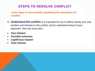 STEPS TO RESOLVE CONFLICT
some steps to successfully negotiating the resolution of a
conflict:
1. Understand the conflict; it is important for you to define clearly your own
position and interests in the conflict, and to understand those of your
opponent. Here are some tips:-
 Your Interest
 Possible outcomes
 Legitimacy/ respect
 Their interest
 