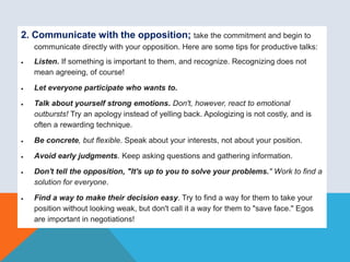 2. Communicate with the opposition; take the commitment and begin to
communicate directly with your opposition. Here are some tips for productive talks:
 Listen. If something is important to them, and recognize. Recognizing does not
mean agreeing, of course!
 Let everyone participate who wants to.
 Talk about yourself strong emotions. Don't, however, react to emotional
outbursts! Try an apology instead of yelling back. Apologizing is not costly, and is
often a rewarding technique.
 Be concrete, but flexible. Speak about your interests, not about your position.
 Avoid early judgments. Keep asking questions and gathering information.
 Don't tell the opposition, "It's up to you to solve your problems." Work to find a
solution for everyone.
 Find a way to make their decision easy. Try to find a way for them to take your
position without looking weak, but don't call it a way for them to "save face." Egos
are important in negotiations!
 