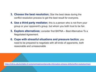 3. Choose the best resolution; Star the best ideas during the
conflict resolution process to get the best result for everyone.
4. Use a third party mediator; this is a person who is not from your
group or your opponent's group, but whom you both trust to be fair.
5. Explore alternatives; consider first BATNA -- Best Alternative To a
Negotiated Agreement.
6. Cope with stressful situations and pressure tactics; you
need to be prepared to negotiate with all kinds of opponents, both
reasonable and unreasonable
https://ctb.ku.edu/en/table-of-contents/implement/provide-information-enhance-skills/conflict-resolution/main
 