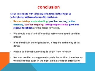 conclusion
Let us to conclude with some key considerations that helps us
to have better skill regarding conflict resolution.
• Respect r/ship, understanding, problem solving, active
listening, conflict mapping, taking responsibility, give and
receive feedback are the major key skills.
• We should not afraid off conflict. rather we should use it in
proper.
• If no conflict in the organization, it may be in the way of fail
down.
• Please be honest everything is begin from honesty.
• Not one conflict management style is better than the other.so
we have to use each in the right time a situation effectively.
 