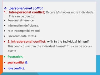  personal level coflict
1. Inter-personal conflict; Occurs b/n two or more individuals.
This can be due to;
 Personal difference,
 information deficiency,
 role incompatibility and
 Environmental stress.
 2. Intrapersonal conflict; with in the individual himself.
This conflict is within the individual himself. This can be occurs
due to
 frustration,
 goal conflict &
 role conflict.
 