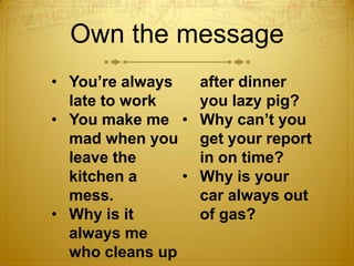 Own the message
• You’re always     after dinner
  late to work      you lazy pig?
• You make me •     Why can’t you
  mad...