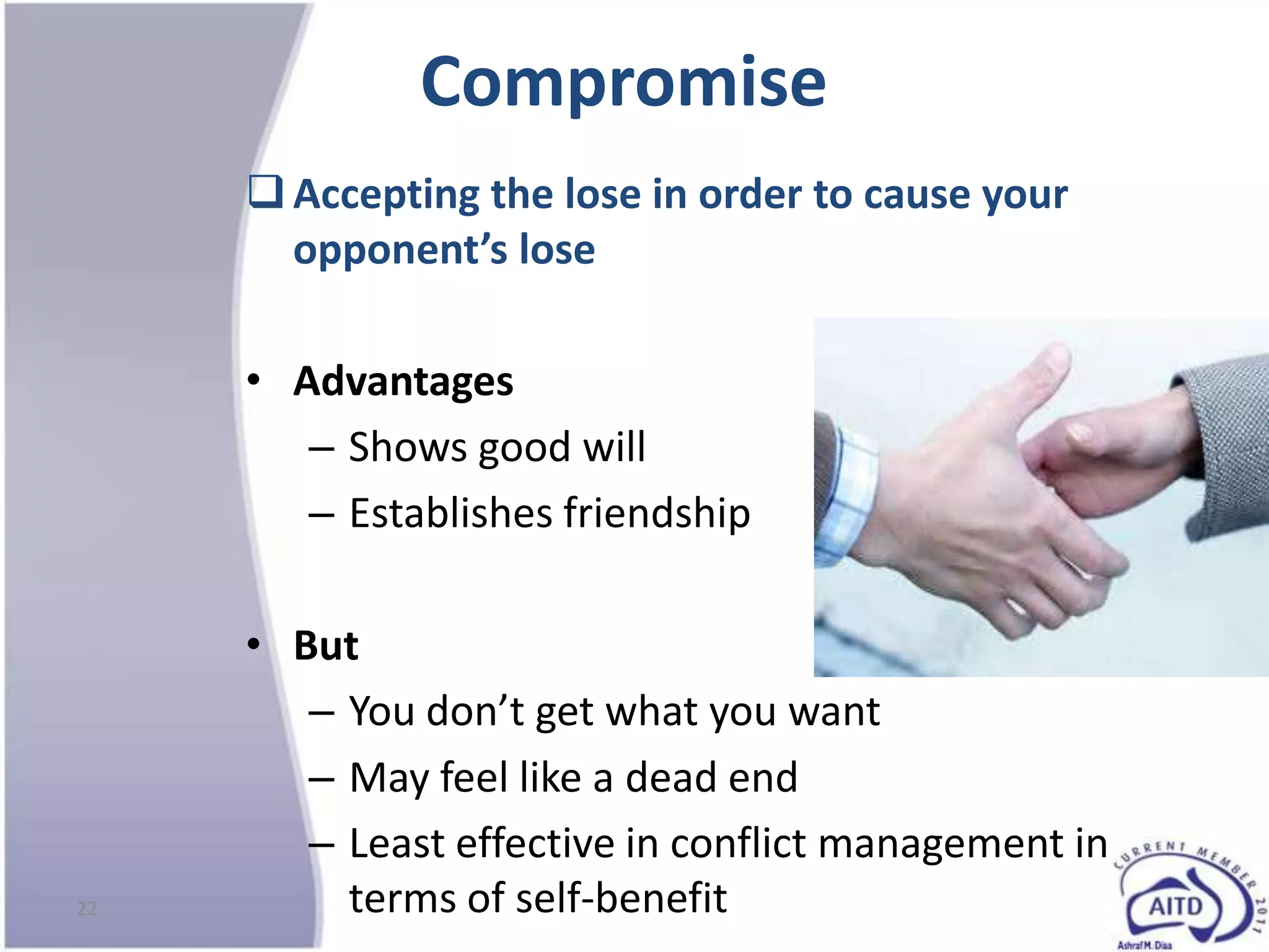 Compromise
      Accepting the lose in order to cause your
       opponent’s lose

     • Advantages
        – Shows good will
        – Establishes friendship

     • But
        – You don’t get what you want
        – May feel like a dead end
        – Least effective in conflict management in
22        terms of self-benefit
 