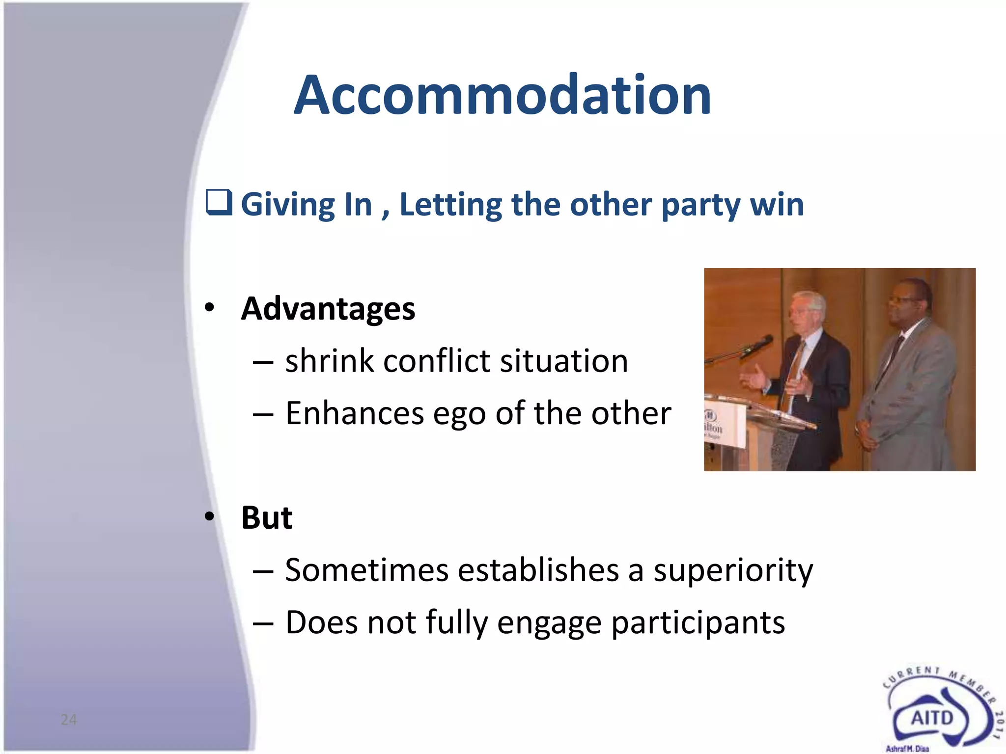 Accommodation
      Giving In , Letting the other party win

     • Advantages
        – shrink conflict situation
        – Enhances ego of the other

     • But
        – Sometimes establishes a superiority
        – Does not fully engage participants

24
 