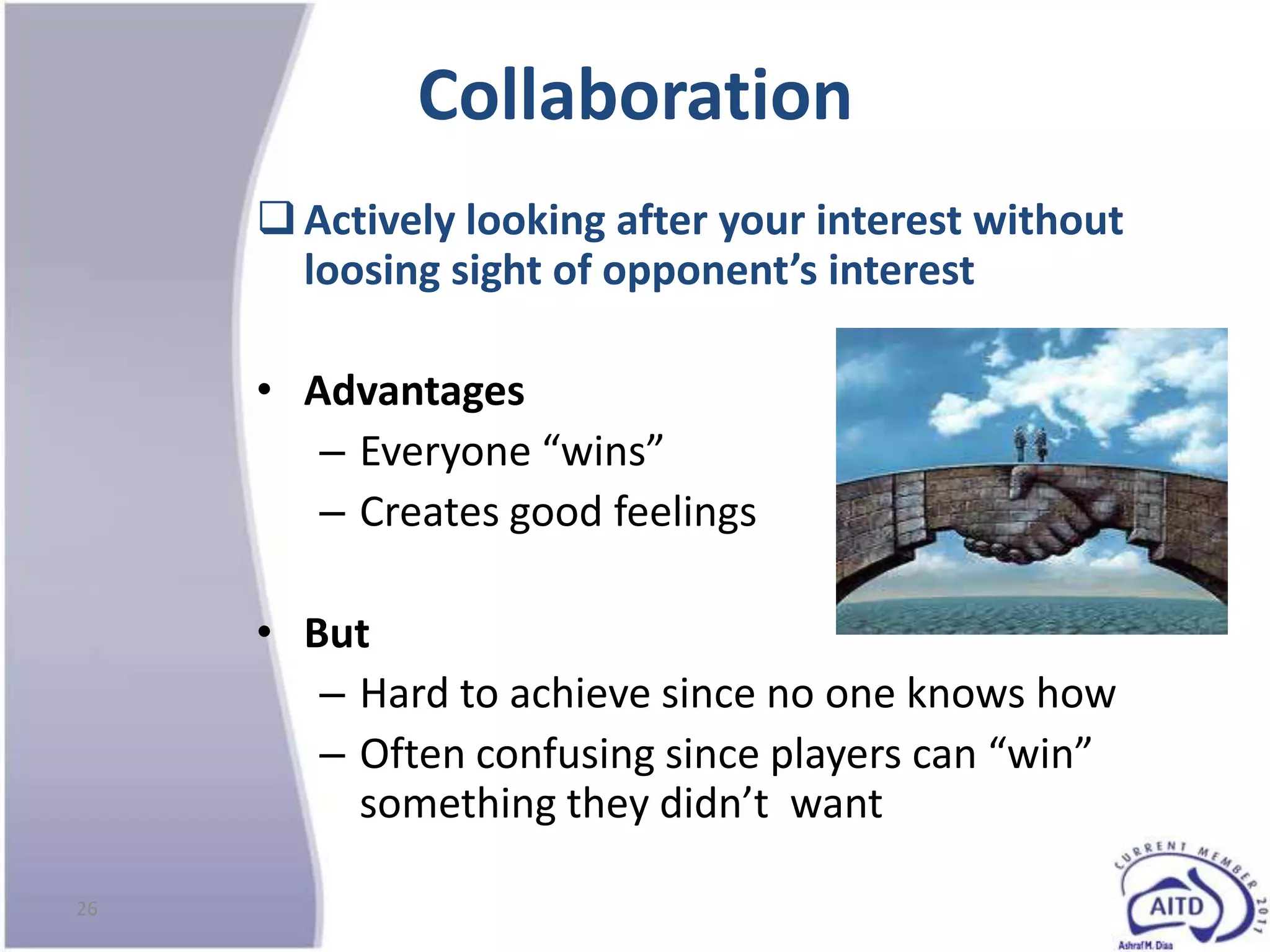 Collaboration
      Actively looking after your interest without
       loosing sight of opponent’s interest

     • Advantages
        – Everyone “wins”
        – Creates good feelings

     • But
        – Hard to achieve since no one knows how
        – Often confusing since players can “win”
          something they didn’t want

26
 