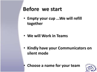 Before we start
• Empty your cup ...We will refill
  together

• We will Work in Teams

• Kindly have your Communicators on
  silent mode

• Choose a name for your team
 