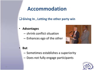 Accommodation
      Giving In , Letting the other party win

     • Advantages
        – shrink conflict situation
        – Enhances ego of the other

     • But
        – Sometimes establishes a superiority
        – Does not fully engage participants

24
 