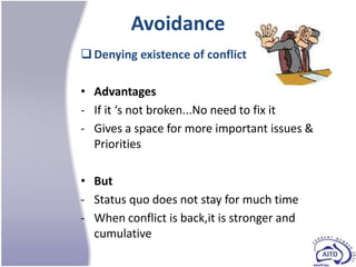 Avoidance
 Denying existence of conflict

• Advantages
- If it ‘s not broken...No need to fix it
- Gives a space for more important issues &
  Priorities

• But
- Status quo does not stay for much time
- When conflict is back,it is stronger and
  cumulative
 