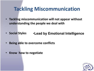 Tackling Miscommunication
• Tackling miscommunication will not appear without
  understanding the people we deal with

• Social Styles   •Lead by Emotional Intelligence

• Being able to overcome conflicts

• Know how to negotiate
 