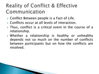 





Conflict Between people is a Fact of Life.
Conflicts occur at all levels of interaction.
Thus, conflict is a critical event in the course of a
relationship.
Whether a relationship is healthy or unhealthy
depends not so much on the number of conflicts
between participants but on how the conflicts are
resolved.

 