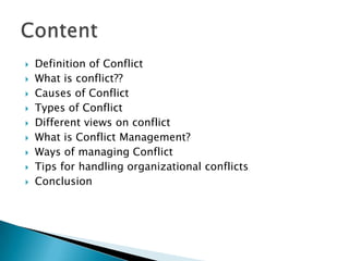 











Definition of Conflict
What is conflict??
Causes of Conflict
Types of Conflict
Different views on conflict
What is Conflict Management?
Ways of managing Conflict
Tips for handling organizational conflicts
Conclusion

 