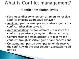 Conflict Resolution Styles










Forcing conflict style: person attempts to resolve
conflict by using aggressive behavior
Avoiding: person attempts to passively ignore the
conflict rather than solve it
Accommodating: person attempts to resolve the
conflict by passively giving in to the other party
Compromising: person attempts to resolve the
conflict through assertive give & take concessions
Collaborating: person attempts to jointly resolve
the conflict with the best solution agreeable to all
parties

 
