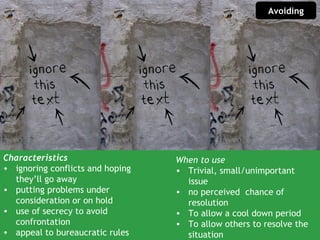 Avoiding




Characteristics                   When to use
• ignoring conflicts and hoping   • Trivial, small/unimportant
  they’ll go away                   issue
• putting problems under          • no perceived chance of
  consideration or on hold          resolution
• use of secrecy to avoid         • To allow a cool down period
  confrontation                   • To allow others to resolve the
• appeal to bureaucratic rules      situation
 