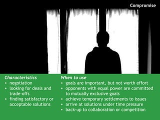 Compromise




Characteristics             When to use
• negotiation               • goals are important, but not worth effort
• looking for deals and     • opponents with equal power are committed
  trade-offs                  to mutually exclusive goals
• finding satisfactory or   • achieve temporary settlements to issues
  acceptable solutions      • arrive at solutions under time pressure
                            • back-up to collaboration or competition
 