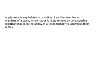 A grievance is any behaviour or action of another member or
members of a team, which has or is likely to have an unreasonable
negative impact on the ability of a team member to undertake their
duties
 