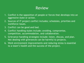 Review
1. Conflict is the opposition of people or forces that develops into an
   aggressive state or action.
2. Sources of IT project conflict includes; schedules, priorities and
   workforce issues.
3. Conflict can be good and bad.
4. Conflict handling styles include; avoiding, compromise,
   competition, accommodation, and collaboration.
5. Grievance handling strategies include; listen, discuss, and plan.
   Not dealing with grievances can be harmful to projects.
6. Work environment improvements and reducing stress is essential
   to a team’s health and the success of the project.
 