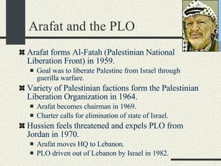 Arafat and the PLO Arafat forms Al-Fatah (Palestinian National Liberation Front) in 1959. Goal was to liberate Palestine from Israel through guerilla warfare. Variety of Palestinian factions form the Palestinian Liberation Organization in 1964. Arafat becomes chairman in 1969. Charter calls for elimination of state of Israel. Hussien feels threatened and expels PLO from Jordan in 1970. Arafat moves HQ to Lebanon. PLO driven out of Lebanon by Israel in 1982. 
