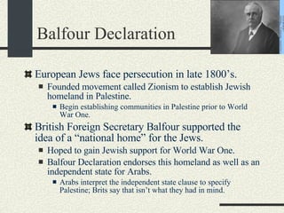 Balfour Declaration European Jews face persecution in late 1800’s. Founded movement called Zionism to establish Jewish homeland in Palestine. Begin establishing communities in Palestine prior to World War One. British Foreign Secretary Balfour supported the idea of a “national home” for the Jews. Hoped to gain Jewish support for World War One. Balfour Declaration endorses this homeland as well as an independent state for Arabs. Arabs interpret the independent state clause to specify Palestine; Brits say that isn’t what they had in mind.  