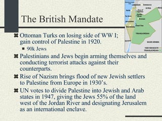 The British Mandate Ottoman Turks on losing side of WW I;  British gain control of Palestine in 1920. 90k Jews Palestinians and Jews begin arming themselves and conducting terrorist attacks against their counterparts. Rise of Nazism brings flood of new Jewish settlers to Palestine from Europe in 1930’s. UN votes to divide Palestine into Jewish and Arab states in 1947, giving the Jews 55% of the land west of the Jordan River and designating Jerusalem as an international enclave.  