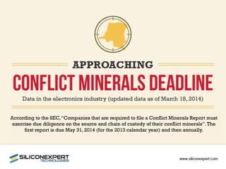 According to the SEC,“Companies that are required to file a Conflict Minerals Report must
exercise due diligence on the source and chain of custody of their conflict minerals”.The
first report is due May 31, 2014 (for the 2013 calendar year) and then annually.
 
