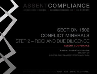 AS SENTCOM PLIANCE
   info@assenTcompliance.com                  w w w. a s s e n T c o m p l i a n c e . c o m   Tel: 613.290.8044




                  Section 1502
           Conflict Minerals
STEP 2 – RCOI and Due Diligence
                                                                          Assent Compliance

                                                       Krystal Noseworthy-Baker
                                                                     613.882.1429
                                             Krystal.baker@assentcompliance.com




   C u s t o m s o l u t i o n s f o r c o m p l i a n c e [ REAC H | R o H S | CP s i a | RSL | p r o p 6 5 ]
 