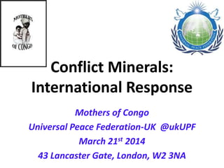 Conflict Minerals:
International Response
Mothers of Congo
Universal Peace Federation-UK @ukUPF
March 21st 2014
43 Lancaster Gate, London, W2 3NA
 