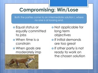 Compromising: Win/Lose
 Both the parties come to an intermediate solution i, where
                   no one is at loosing end.

 Equal status or                Not    applicable for
  equally committed               long term
  to jobs                         objectives
 When time is a                 If initial demands
  constrain                       are too great
 When goals are                 If other party is not
  moderately imp                  ready to work on
                                  the chosen solution
 