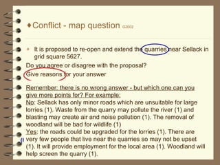 [object Object],[object Object],[object Object],[object Object],Remember: there is no wrong answer - but which one can you give more points for? For example: No : Sellack has only minor roads which are unsuitable for large lorries (1). Waste from the quarry may pollute the river (1) and blasting may create air and noise pollution (1). The removal of woodland will be bad for wildlife (1) Yes : the roads could be upgraded for the lorries (1). There are very few people that live near the quarries so may not be upset (1). It will provide employment for the local area (1). Woodland will help screen the quarry (1). Social (how we feel) Economic ( Jobs, services, employment, infrastructure) Environment (nature - plants, animals, water) 