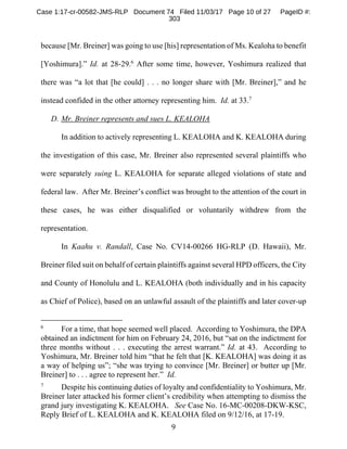 9
because [Mr. Breiner] was going to use [his] representation of Ms. Kealoha to benefit
[Yoshimura].” Id. at 28-29.6
After some time, however, Yoshimura realized that
there was “a lot that [he could] . . . no longer share with [Mr. Breiner],” and he
instead confided in the other attorney representing him. Id. at 33.7
D. Mr. Breiner represents and sues L. KEALOHA
In addition to actively representing L. KEALOHA and K. KEALOHA during
the investigation of this case, Mr. Breiner also represented several plaintiffs who
were separately suing L. KEALOHA for separate alleged violations of state and
federal law. After Mr. Breiner’s conflict was brought to the attention of the court in
these cases, he was either disqualified or voluntarily withdrew from the
representation.
In Kaahu v. Randall, Case No. CV14-00266 HG-RLP (D. Hawaii), Mr.
Breiner filed suit on behalf of certain plaintiffs against several HPD officers, the City
and County of Honolulu and L. KEALOHA (both individually and in his capacity
as Chief of Police), based on an unlawful assault of the plaintiffs and later cover-up
6
For a time, that hope seemed well placed. According to Yoshimura, the DPA
obtained an indictment for him on February 24, 2016, but “sat on the indictment for
three months without . . . executing the arrest warrant.” Id. at 43. According to
Yoshimura, Mr. Breiner told him “that he felt that [K. KEALOHA] was doing it as
a way of helping us”; “she was trying to convince [Mr. Breiner] or butter up [Mr.
Breiner] to . . . agree to represent her.” Id.
7
Despite his continuing duties of loyalty and confidentiality to Yoshimura, Mr.
Breiner later attacked his former client’s credibility when attempting to dismiss the
grand jury investigating K. KEALOHA. See Case No. 16-MC-00208-DKW-KSC,
Reply Brief of L. KEALOHA and K. KEALOHA filed on 9/12/16, at 17-19.
Case 1:17-cr-00582-JMS-RLP Document 74 Filed 11/03/17 Page 10 of 27 PageID #:
303
 