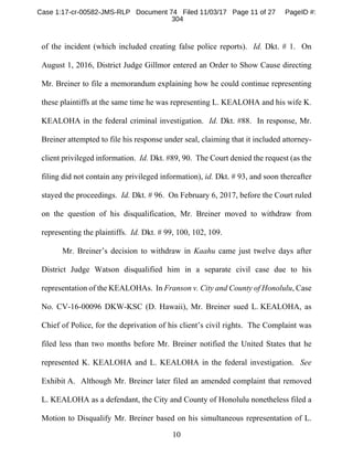 10
of the incident (which included creating false police reports). Id. Dkt. # 1. On
August 1, 2016, District Judge Gillmor entered an Order to Show Cause directing
Mr. Breiner to file a memorandum explaining how he could continue representing
these plaintiffs at the same time he was representing L. KEALOHA and his wife K.
KEALOHA in the federal criminal investigation. Id. Dkt. #88. In response, Mr.
Breiner attempted to file his response under seal, claiming that it included attorney-
client privileged information. Id. Dkt. #89, 90. The Court denied the request (as the
filing did not contain any privileged information), id. Dkt. # 93, and soon thereafter
stayed the proceedings. Id. Dkt. # 96. On February 6, 2017, before the Court ruled
on the question of his disqualification, Mr. Breiner moved to withdraw from
representing the plaintiffs. Id. Dkt. # 99, 100, 102, 109.
Mr. Breiner’s decision to withdraw in Kaahu came just twelve days after
District Judge Watson disqualified him in a separate civil case due to his
representation of the KEALOHAs. In Franson v. City and County of Honolulu, Case
No. CV-16-00096 DKW-KSC (D. Hawaii), Mr. Breiner sued L. KEALOHA, as
Chief of Police, for the deprivation of his client’s civil rights. The Complaint was
filed less than two months before Mr. Breiner notified the United States that he
represented K. KEALOHA and L. KEALOHA in the federal investigation. See
Exhibit A. Although Mr. Breiner later filed an amended complaint that removed
L. KEALOHA as a defendant, the City and County of Honolulu nonetheless filed a
Motion to Disqualify Mr. Breiner based on his simultaneous representation of L.
Case 1:17-cr-00582-JMS-RLP Document 74 Filed 11/03/17 Page 11 of 27 PageID #:
304
 