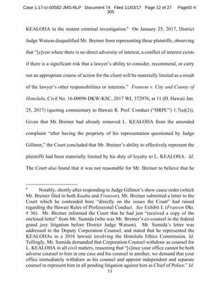 11
KEALOHA in the instant criminal investigation.8
On January 25, 2017, District
Judge Watson disqualified Mr. Breiner from representing these plaintiffs, observing
that “[e]ven where there is no direct adversity of interest, a conflict of interest exists
if there is a significant risk that a lawyer’s ability to consider, recommend, or carry
out an appropriate course of action for the client will be materially limited as a result
of the lawyer’s other responsibilities or interests.” Franson v. City and County of
Honolulu, Civil No. 16-00096 DKW-KSC, 2017 WL 372976, at 11 (D. Hawaii Jan.
25, 2017) (quoting commentary to Hawaii R. Prof. Conduct (“HRPC”) 1.7(a)(2)).
Given that Mr. Breiner had already removed L. KEALOHA from the amended
complaint “after having the propriety of his representation questioned by Judge
Gillmor,” the Court concluded that Mr. Breiner’s ability to effectively represent the
plaintiffs had been materially limited by his duty of loyalty to L. KEALOHA. Id.
The Court also found that it was not reasonable for Mr. Breiner to believe that he
8
Notably, shortly after responding to Judge Gillmor’s show cause order (which
Mr. Breiner filed in both Kaahu and Franson), Mr. Breiner submitted a letter to the
Court which he contended bore “directly on the issues the Court” had raised
regarding the Hawaii Rules of Professional Conduct. See Exhibit L (Franson Dkt.
# 36). Mr. Breiner informed the Court that he had just “received a copy of the
enclosed letter” from Mr. Sumida (who was Mr. Breiner’s co-counsel in the federal
grand jury litigation before District Judge Watson). Mr. Sumida’s letter was
addressed to the Deputy Corporation Counsel, and stated that he represented the
KEALOHAs in a 2016 lawsuit involving the Honolulu Ethics Commission. Id.
Tellingly, Mr. Sumida demanded that Corporation Counsel withdraw as counsel for
L. KEALOHA in all civil matters, reasoning that “[s]ince your office cannot be both
adverse counsel to him in one case and his counsel in another, we demand that your
office immediately withdraw as his counsel and appoint independent and separate
counsel to represent him in all pending litigation against him as Chief of Police.” Id.
Case 1:17-cr-00582-JMS-RLP Document 74 Filed 11/03/17 Page 12 of 27 PageID #:
305
 