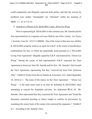 12
could competently and diligently represent both parties, and that the waivers he
proffered were neither “meaningful” nor “informed” within the meaning of
HRPC 1.7. Id. at *12-14.
E. Sumida as a Witness to K. KEALOHA’s alias, Alison Lee Wong
Prior to representing K. KEALOHA in this criminal case, Mr. Sumida and his
firm represented her in a separate civil case filed by one of her victims. See Puana
v. Kealoha, Case No. 1CC13-1-000686. One of the issues in that case was whether
K. KEALOHA properly acted as an agent for G.K.P. in the course of purchasing a
condominium for him, in which she purportedly acted pursuant to a “Revocable
Living Trust Agreement” allegedly signed by G.K.P. and notarized by “Alison Lee
Wong.” During the course of that representation, G.K.P. requested the Trust
Agreement in discovery from Mr. Sumida and his firm. Mr. Sumida’s firm located
the Trust Agreement, representing that they “received [it] from First American
Title.” Exhibit F (Letter from Kevin Sumida & Associates, LLC, dated September
18, 2014) at 1. The name of the notary on this Trust Agreement – “Alison Lee
Wong” – is the same name used as an alias by defendant K. KEALOHA when
attempting to conceal her fraudulent activities. See Indictment ¶¶ 16, 65. Mr.
Sumida’s firm represented that they examined the Trust Agreement and “found the
document somewhat puzzling so [they] sought to confirm its provenance by
examining the notary book of the notary who notarized the signatures.” Exhibit F
at 1. According to Mr. Sumida’s firm:
Case 1:17-cr-00582-JMS-RLP Document 74 Filed 11/03/17 Page 13 of 27 PageID #:
306
 