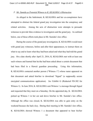 14
F. Mr. Sumida as Potential Witness to K. KEALOHA’s Obstruction
As alleged in the Indictment, K. KEALOHA and her co-conspirators have
attempted to obstruct the federal grand jury investigation into the conspiracy and
related activities. Among the acts of obstruction were attempts to persuade
witnesses to provide false evidence to investigators and the grand jury. As outlined
below, one of those efforts took place in Mr. Sumida’s law office.
During the course of the grand jury investigation, K. KEALOHA would meet
with grand jury witnesses, before and after their appearances, to instruct them on
what to say and to learn what they had been asked and what they had told the grand
jury. On a date shortly after April 21, 2016, K. KEALOHA met with at least one
such witness and learned that he/she had been asked about a certain document that
had been filed in a Hawaii guardian proceeding. Using this information,
K. KEALOHA contacted another person (“Witness 1”) whose name appeared on
that document and asked him/her to download “Signal” (a supposedly secure
encrypted communications application). See Exhibit G (Redacted FD-302 for
Witness 1). In June 2016, K. KEALOHA sent Witness 1 a message through Signal
and requested that they meet on a Saturday. On the appointed day, K. KEALOHA
picked up Witness 1 in her car and drove him/her to Mr. Sumida’s law office.
Although the office was closed, K. KEALOHA was able to gain entry on the
weekend because she had a key. During their meeting in Mr. Sumida’s law office,
K. KEALOHA showed Witness 1 a document that appeared to bear his/her
Case 1:17-cr-00582-JMS-RLP Document 74 Filed 11/03/17 Page 15 of 27 PageID #:
308
 