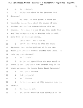 1
2
3
4
5
6
7
8
9
10
11
12
13
14
15
16
17
18
19
20
21
22
23
24
25
RALPH ROSENBERG COURT REPORTERS, INC.
Honolulu, Hawaii (808) 524-2090
5
a chair closest to the door. The door is ajar.
And you should know, sir, the door's not
locked and you're certainly free to leave at any time
and you're free to not answer any question that you
choose.
Do you understand that?
MR. YOSHIMURA: Correct. Yes, I understand.
MR. WHEAT: It's a completely voluntarily
statement on your part to provide a statement to us.
Do you understand that?
MR. YOSHIMURA: Yes, sir. I understand.
MR. WHEAT: At this time I'd ask the court
reporter to swear the witness.
TRACY T. YOSHIMURA,
having been first duly sworn, was examined and testified
as follows:
EXAMINATION
BY MR. WHEAT:
Q. Can you state your name and spell your full name?
A. Tracy, T-r-a-c-y. Toshio, T-o-s-h-i-o.
Yoshimura, Y-o-s-h-i-m-u-r-a.
Q. What's your date of birth, please?
A.
Q. Okay. And what do you do for a living?
A. I'm self-employed.
Case 1:17-cr-00582-JMS-RLP Document 74-5 Filed 11/03/17 Page 6 of 53 PageID #:
368
 