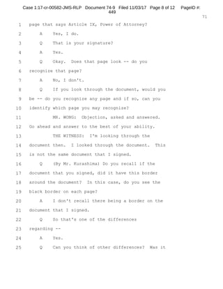1
2
3
4
5
6
7
8
9
10
11
12
13
14
15
16
17
18
19
20
21
22
23
24
25
RALPH ROSENBERG COURT REPORTERS, INC.
Honolulu, Hawaii (808) 524-2090
6
Q. Okay. You indicated that you wanted to come
forward and make a statement. What did you want to make
a statement about, sir?
A. The first one would be a phone call that I had
listened to with a co-defendant in my case --
Q. Now, let me -- before we ask anything about that,
let me show you what I've marked as Exhibit No. 1, sir.
A. Uh-huh.
Q. Do you see that?
A. This?
Q. Yes.
A. Yes.
Q. And that appears -- do you recognize that to be
an e-mail that you were copied on from an individual by
the name Keith Kiushi (phonetic)?
A. Kiuchi.
Q. Kiuchi?
A. Yes.
Q. And who is that, sir?
A. That is one of my attorneys.
Q. Okay. And it's an e-mail from Keith to me
regarding you. Is that correct?
A. Correct.
Q. And in that e-mail -- did you get a copy of it?
A. Yes, I did.
Case 1:17-cr-00582-JMS-RLP Document 74-5 Filed 11/03/17 Page 7 of 53 PageID #:
369
 
