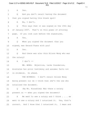 1
2
3
4
5
6
7
8
9
10
11
12
13
14
15
16
17
18
19
20
21
22
23
24
25
RALPH ROSENBERG COURT REPORTERS, INC.
Honolulu, Hawaii (808) 524-2090
8
A. Yes.
Q. Did you tell Keith that you did not tell Mr.
Breiner?
A. Yes.
Q. Okay.
A. And like I said, there was a meeting where we
discussed whether or not Myles should remove himself
from the case, so --
Q. And when you say we, to whom do you refer?
A. Keith Kiuchi, Myles Breiner and myself.
Q. Okay.
A. And in that meeting when we decided that Myles
would continue as my counsel, along with Keith as
co-counsel, I did indicate to Myles at the time that
there's a lot of things I'm not going to be able to
discuss with him any longer.
I did indicate to him that I'm going to go very
hard after Kathy Kealoha, but I would no longer, you
know, privy him to the actions that I'm taking.
Q. And what matter is it that Keith and Mr. Breiner
represent you on?
A. Alleged gambling. Promotion of gambling case and
racketeering case.
Q. And is that a case that's currently pending in
the Circuit Court here in Hawaii?
Case 1:17-cr-00582-JMS-RLP Document 74-5 Filed 11/03/17 Page 9 of 53 PageID #:
371
 