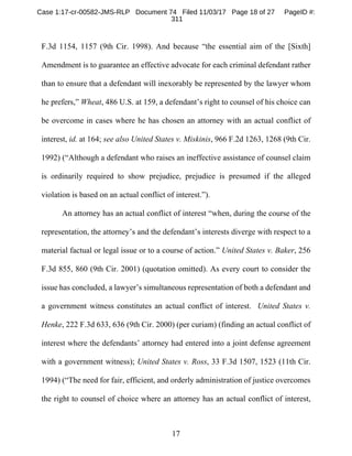 17
F.3d 1154, 1157 (9th Cir. 1998). And because “the essential aim of the [Sixth]
Amendment is to guarantee an effective advocate for each criminal defendant rather
than to ensure that a defendant will inexorably be represented by the lawyer whom
he prefers,” Wheat, 486 U.S. at 159, a defendant’s right to counsel of his choice can
be overcome in cases where he has chosen an attorney with an actual conflict of
interest, id. at 164; see also United States v. Miskinis, 966 F.2d 1263, 1268 (9th Cir.
1992) (“Although a defendant who raises an ineffective assistance of counsel claim
is ordinarily required to show prejudice, prejudice is presumed if the alleged
violation is based on an actual conflict of interest.”).
An attorney has an actual conflict of interest “when, during the course of the
representation, the attorney’s and the defendant’s interests diverge with respect to a
material factual or legal issue or to a course of action.” United States v. Baker, 256
F.3d 855, 860 (9th Cir. 2001) (quotation omitted). As every court to consider the
issue has concluded, a lawyer’s simultaneous representation of both a defendant and
a government witness constitutes an actual conflict of interest. United States v.
Henke, 222 F.3d 633, 636 (9th Cir. 2000) (per curiam) (finding an actual conflict of
interest where the defendants’ attorney had entered into a joint defense agreement
with a government witness); United States v. Ross, 33 F.3d 1507, 1523 (11th Cir.
1994) (“The need for fair, efficient, and orderly administration of justice overcomes
the right to counsel of choice where an attorney has an actual conflict of interest,
Case 1:17-cr-00582-JMS-RLP Document 74 Filed 11/03/17 Page 18 of 27 PageID #:
311
 