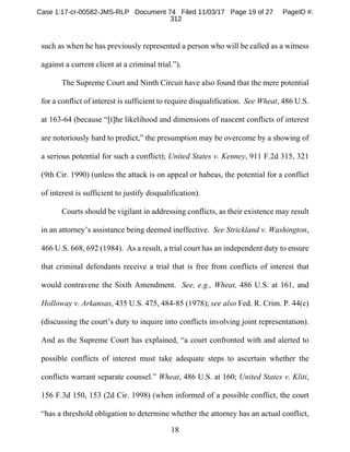 18
such as when he has previously represented a person who will be called as a witness
against a current client at a criminal trial.”).
The Supreme Court and Ninth Circuit have also found that the mere potential
for a conflict of interest is sufficient to require disqualification. See Wheat, 486 U.S.
at 163-64 (because “[t]he likelihood and dimensions of nascent conflicts of interest
are notoriously hard to predict,” the presumption may be overcome by a showing of
a serious potential for such a conflict); United States v. Kenney, 911 F.2d 315, 321
(9th Cir. 1990) (unless the attack is on appeal or habeas, the potential for a conflict
of interest is sufficient to justify disqualification).
Courts should be vigilant in addressing conflicts, as their existence may result
in an attorney’s assistance being deemed ineffective. See Strickland v. Washington,
466 U.S. 668, 692 (1984). As a result, a trial court has an independent duty to ensure
that criminal defendants receive a trial that is free from conflicts of interest that
would contravene the Sixth Amendment. See, e.g., Wheat, 486 U.S. at 161, and
Holloway v. Arkansas, 435 U.S. 475, 484-85 (1978); see also Fed. R. Crim. P. 44(c)
(discussing the court’s duty to inquire into conflicts involving joint representation).
And as the Supreme Court has explained, “a court confronted with and alerted to
possible conflicts of interest must take adequate steps to ascertain whether the
conflicts warrant separate counsel.” Wheat, 486 U.S. at 160; United States v. Kliti,
156 F.3d 150, 153 (2d Cir. 1998) (when informed of a possible conflict, the court
“has a threshold obligation to determine whether the attorney has an actual conflict,
Case 1:17-cr-00582-JMS-RLP Document 74 Filed 11/03/17 Page 19 of 27 PageID #:
312
 