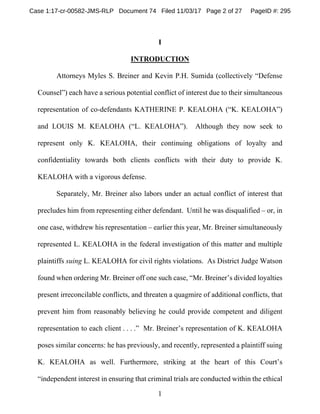 1
I
INTRODUCTION
Attorneys Myles S. Breiner and Kevin P.H. Sumida (collectively “Defense
Counsel”) each have a serious potential conflict of interest due to their simultaneous
representation of co-defendants KATHERINE P. KEALOHA (“K. KEALOHA”)
and LOUIS M. KEALOHA (“L. KEALOHA”). Although they now seek to
represent only K. KEALOHA, their continuing obligations of loyalty and
confidentiality towards both clients conflicts with their duty to provide K.
KEALOHA with a vigorous defense.
Separately, Mr. Breiner also labors under an actual conflict of interest that
precludes him from representing either defendant. Until he was disqualified – or, in
one case, withdrew his representation – earlier this year, Mr. Breiner simultaneously
represented L. KEALOHA in the federal investigation of this matter and multiple
plaintiffs suing L. KEALOHA for civil rights violations. As District Judge Watson
found when ordering Mr. Breiner off one such case, “Mr. Breiner’s divided loyalties
present irreconcilable conflicts, and threaten a quagmire of additional conflicts, that
prevent him from reasonably believing he could provide competent and diligent
representation to each client . . . .” Mr. Breiner’s representation of K. KEALOHA
poses similar concerns: he has previously, and recently, represented a plaintiff suing
K. KEALOHA as well. Furthermore, striking at the heart of this Court’s
“independent interest in ensuring that criminal trials are conducted within the ethical
Case 1:17-cr-00582-JMS-RLP Document 74 Filed 11/03/17 Page 2 of 27 PageID #: 295
 