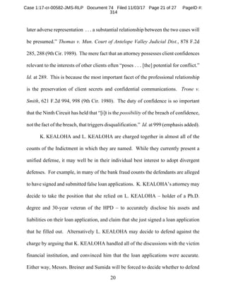 20
later adverse representation . . . a substantial relationship between the two cases will
be presumed.” Thomas v. Mun. Court of Antelope Valley Judicial Dist., 878 F.2d
285, 288 (9th Cir. 1989). The mere fact that an attorney possesses client confidences
relevant to the interests of other clients often “poses . . . [the] potential for conflict.”
Id. at 289. This is because the most important facet of the professional relationship
is the preservation of client secrets and confidential communications. Trone v.
Smith, 621 F.2d 994, 998 (9th Cir. 1980). The duty of confidence is so important
that the Ninth Circuit has held that “[i]t is the possibility of the breach of confidence,
not the fact of the breach, that triggers disqualification.” Id. at 999 (emphasis added).
K. KEALOHA and L. KEALOHA are charged together in almost all of the
counts of the Indictment in which they are named. While they currently present a
unified defense, it may well be in their individual best interest to adopt divergent
defenses. For example, in many of the bank fraud counts the defendants are alleged
to have signed and submitted false loan applications. K. KEALOHA’s attorney may
decide to take the position that she relied on L. KEALOHA – holder of a Ph.D.
degree and 30-year veteran of the HPD – to accurately disclose his assets and
liabilities on their loan application, and claim that she just signed a loan application
that he filled out. Alternatively L. KEALOHA may decide to defend against the
charge by arguing that K. KEALOHA handled all of the discussions with the victim
financial institution, and convinced him that the loan applications were accurate.
Either way, Messrs. Breiner and Sumida will be forced to decide whether to defend
Case 1:17-cr-00582-JMS-RLP Document 74 Filed 11/03/17 Page 21 of 27 PageID #:
314
 