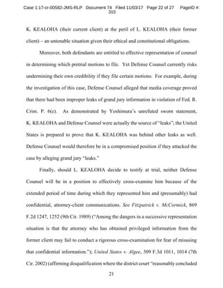 21
K. KEALOHA (their current client) at the peril of L. KEALOHA (their former
client) – an untenable situation given their ethical and constitutional obligations.
Moreover, both defendants are entitled to effective representation of counsel
in determining which pretrial motions to file. Yet Defense Counsel currently risks
undermining their own credibility if they file certain motions. For example, during
the investigation of this case, Defense Counsel alleged that media coverage proved
that there had been improper leaks of grand jury information in violation of Fed. R.
Crim. P. 6(e). As demonstrated by Yoshimura’s unrefuted sworn statement,
K. KEALOHA and Defense Counsel were actually the source of “leaks”; the United
States is prepared to prove that K. KEALOHA was behind other leaks as well.
Defense Counsel would therefore be in a compromised position if they attacked the
case by alleging grand jury “leaks.”
Finally, should L. KEALOHA decide to testify at trial, neither Defense
Counsel will be in a position to effectively cross-examine him because of the
extended period of time during which they represented him and (presumably) had
confidential, attorney-client communications. See Fitzpatrick v. McCormick, 869
F.2d 1247, 1252 (9th Cir. 1989) (“Among the dangers in a successive representation
situation is that the attorney who has obtained privileged information from the
former client may fail to conduct a rigorous cross-examination for fear of misusing
that confidential information.”); United States v. Algee, 309 F.3d 1011, 1014 (7th
Cir. 2002) (affirming disqualification where the district court “reasonably concluded
Case 1:17-cr-00582-JMS-RLP Document 74 Filed 11/03/17 Page 22 of 27 PageID #:
315
 