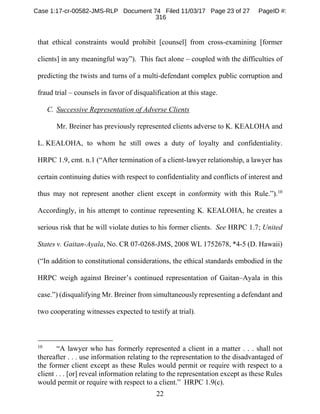 22
that ethical constraints would prohibit [counsel] from cross-examining [former
clients] in any meaningful way”). This fact alone – coupled with the difficulties of
predicting the twists and turns of a multi-defendant complex public corruption and
fraud trial – counsels in favor of disqualification at this stage.
C. Successive Representation of Adverse Clients
Mr. Breiner has previously represented clients adverse to K. KEALOHA and
L. KEALOHA, to whom he still owes a duty of loyalty and confidentiality.
HRPC 1.9, cmt. n.1 (“After termination of a client-lawyer relationship, a lawyer has
certain continuing duties with respect to confidentiality and conflicts of interest and
thus may not represent another client except in conformity with this Rule.”).10
Accordingly, in his attempt to continue representing K. KEALOHA, he creates a
serious risk that he will violate duties to his former clients. See HRPC 1.7; United
States v. Gaitan-Ayala, No. CR 07-0268-JMS, 2008 WL 1752678, *4-5 (D. Hawaii)
(“In addition to constitutional considerations, the ethical standards embodied in the
HRPC weigh against Breiner’s continued representation of Gaitan–Ayala in this
case.”) (disqualifying Mr. Breiner from simultaneously representing a defendant and
two cooperating witnesses expected to testify at trial).
10
“A lawyer who has formerly represented a client in a matter . . . shall not
thereafter . . . use information relating to the representation to the disadvantaged of
the former client except as these Rules would permit or require with respect to a
client . . . [or] reveal information relating to the representation except as these Rules
would permit or require with respect to a client.” HRPC 1.9(c).
Case 1:17-cr-00582-JMS-RLP Document 74 Filed 11/03/17 Page 23 of 27 PageID #:
316
 