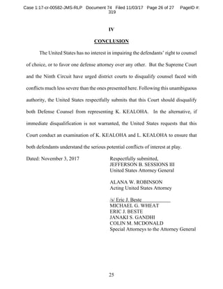 25
IV
CONCLUSION
The United States has no interest in impairing the defendants’ right to counsel
of choice, or to favor one defense attorney over any other. But the Supreme Court
and the Ninth Circuit have urged district courts to disqualify counsel faced with
conflicts much less severe than the ones presented here. Following this unambiguous
authority, the United States respectfully submits that this Court should disqualify
both Defense Counsel from representing K. KEALOHA. In the alternative, if
immediate disqualification is not warranted, the United States requests that this
Court conduct an examination of K. KEALOHA and L. KEALOHA to ensure that
both defendants understand the serious potential conflicts of interest at play.
Dated: November 3, 2017 Respectfully submitted,
JEFFERSON B. SESSIONS III
United States Attorney General
ALANA W. ROBINSON
Acting United States Attorney
/s/ Eric J. Beste
MICHAEL G. WHEAT
ERIC J. BESTE
JANAKI S. GANDHI
COLIN M. MCDONALD
Special Attorneys to the Attorney General
Case 1:17-cr-00582-JMS-RLP Document 74 Filed 11/03/17 Page 26 of 27 PageID #:
319
 